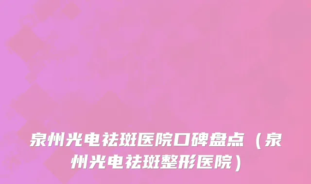 泉州光电祛斑医院口碑盘点(泉州光电祛斑整形医院)