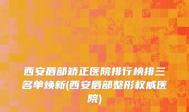 西安唇部矫正医院排行榜排三名单焕新(西安唇部整形权威医院)