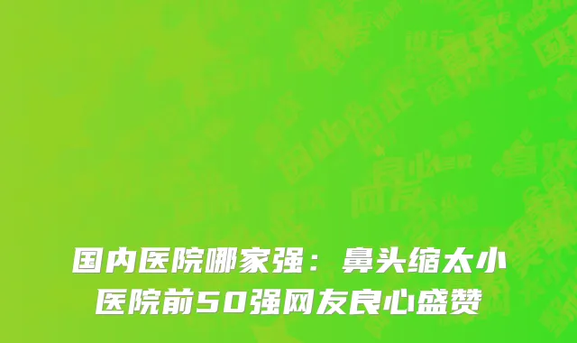 国内医院哪家强：鼻头缩太小医院前50强网友良心盛赞