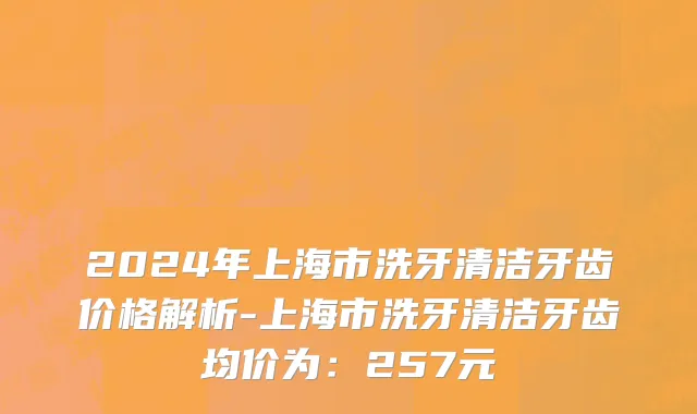 2024年上海市洗牙清洁牙齿价格解析-上海市洗牙清洁牙齿均价为：257元