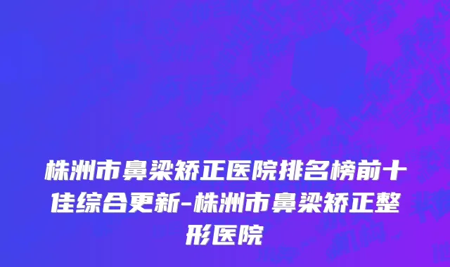 株洲市鼻梁矫正医院排名榜前十佳综合更新-株洲市鼻梁矫正整形医院