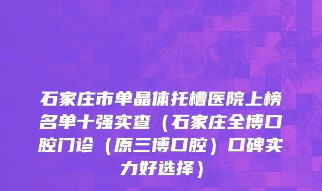 石家庄市单晶体托槽医院上榜名单十强实查（石家庄全博口腔门诊（原三博口腔）口碑实力好选择）