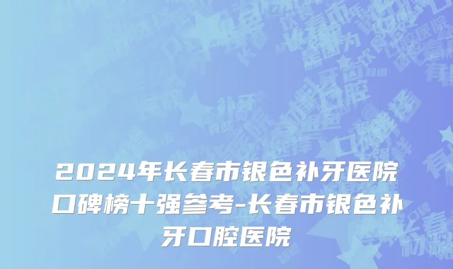 2024年长春市银色补牙医院口碑榜十强参考-长春市银色补牙口腔医院