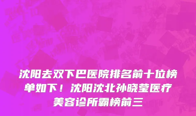 沈阳去双下巴医院排名前十位榜单如下!沈阳沈北孙晓莹医疗美容诊所霸榜前三