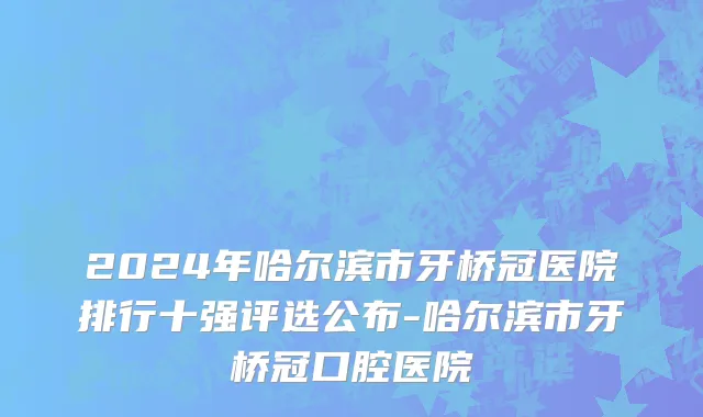 2024年哈尔滨市牙桥冠医院排行十强评选公布-哈尔滨市牙桥冠口腔医院