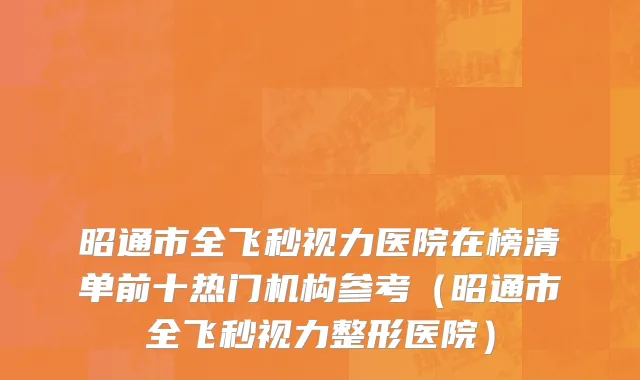 昭通市全飞秒视力医院在榜清单前十热门机构参考（昭通市全飞秒视力整形医院）