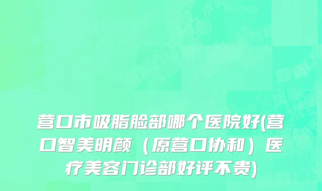 营口市吸脂脸部哪个医院好(营口智美明颜（原营口协和）医疗美容门诊部好评不贵)