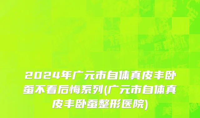 2024年广元市自体真皮丰卧蚕不看后悔系列(广元市自体真皮丰卧蚕整形医院)