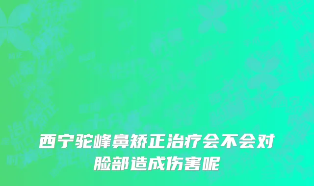 西宁驼峰鼻矫正治疗会不会对脸部造成伤害呢