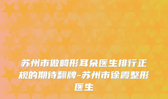 苏州市做畸形耳朵医生排行正规的期待翻牌-苏州市徐霞整形医生