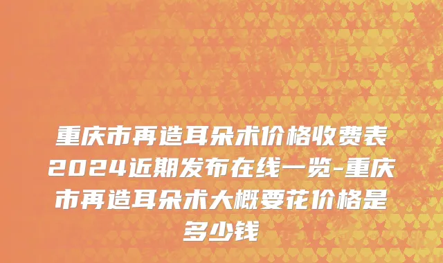 重庆市再造耳朵术价格收费表2024近期发布在线一览-重庆市再造耳朵术大概要花价格是多少钱