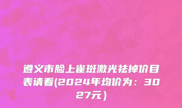 遵义市脸上雀斑激光祛掉价目表请看(2024年均价为：3027元）