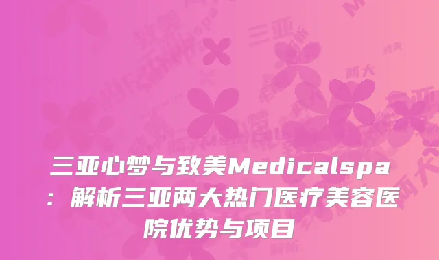 三亚心梦与致美Medicalspa：解析三亚两大热门医疗美容医院优势与项目