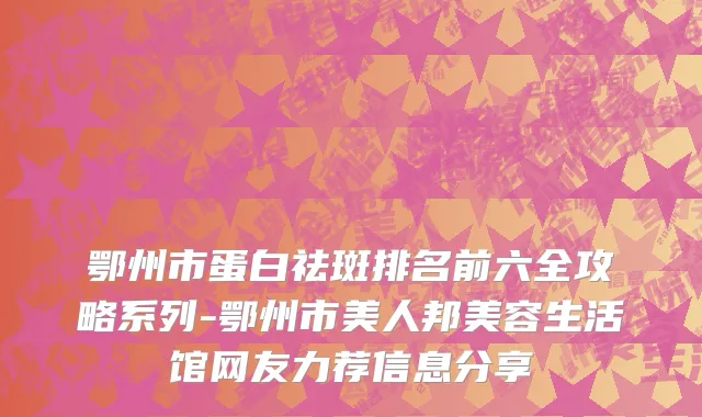 鄂州市蛋白祛斑排名前六全攻略系列-鄂州市美人邦美容生活馆网友力荐信息分享