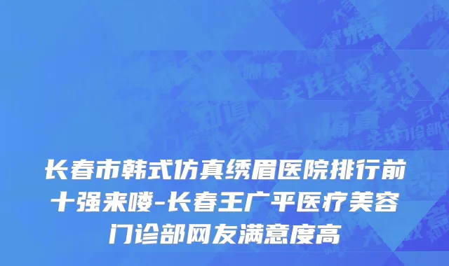 长春市韩式仿真绣眉医院排行前十强来喽-长春王广平医疗美容门诊部网友满意度高