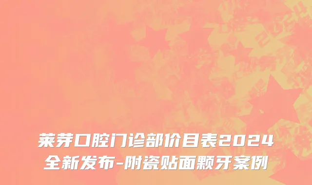 莱芽口腔门诊部价目表2024全新发布-附瓷贴面颗牙案例