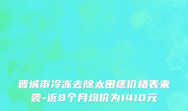晋城市冷冻去除太田痣价格表来袭-近8个月均价为1410元