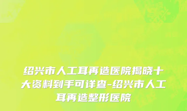 绍兴市人工耳再造医院揭晓十大资料到手可详查-绍兴市人工耳再造整形医院