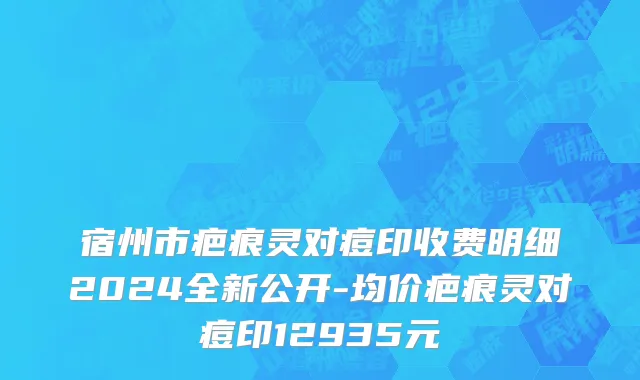 宿州市疤痕灵对痘印收费明细2024全新公开-均价疤痕灵对痘印12935元