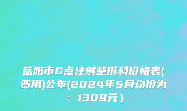 岳阳市G点注射整形科价格表(费用)公布(2024年5月均价为：1309元）