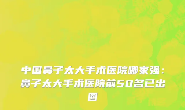 中国鼻子太大手术医院哪家强：鼻子太大手术医院前50名已出圈
