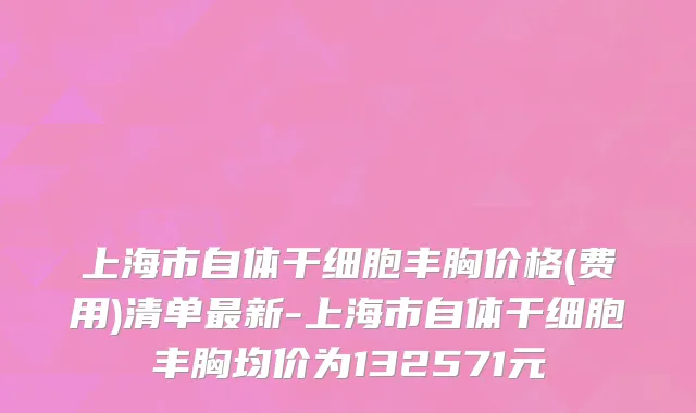 上海市自体干细胞丰胸价格(费用)清单最新-上海市自体干细胞丰胸均价为132571元