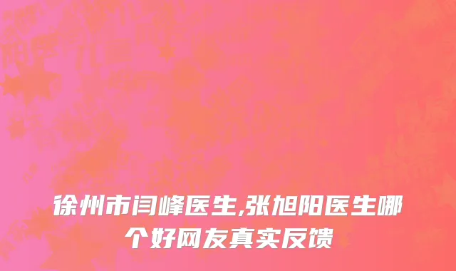 徐州市闫峰医生,张旭阳医生哪个好网友真实反馈