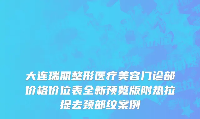 大连瑞丽整形医疗美容门诊部价格价位表全新预览版附热拉提去颈部纹案例