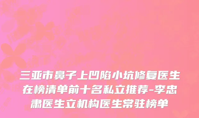 三亚市鼻子上凹陷小坑修复医生在榜清单前十名私立推荐-李忠肃医生立机构医生常驻榜单
