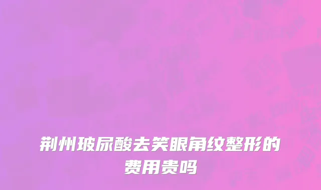 荆州玻尿酸去笑眼角纹整形的费用贵吗