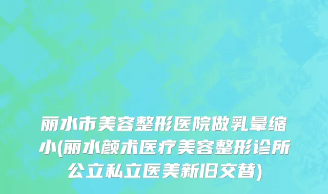 丽水市美容整形医院做乳晕缩小(丽水颜术医疗美容整形诊所公立私立医美新旧交替)