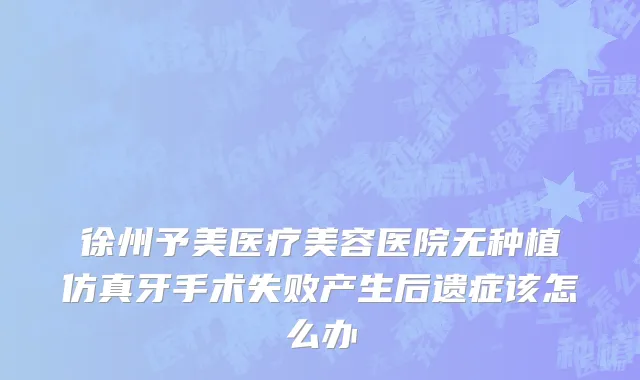 徐州予美医疗美容医院无种植仿真牙手术失败产生后遗症该怎么办