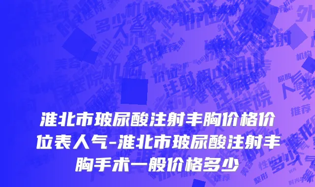 淮北市玻尿酸注射丰胸价格价位表人气-淮北市玻尿酸注射丰胸手术一般价格多少