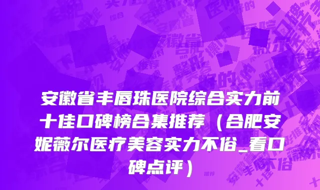 安徽省丰唇珠医院综合实力前十佳口碑榜合集推荐（合肥安妮薇尔医疗美容实力不俗_看口碑点评）