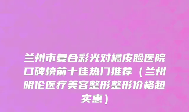 兰州市复合彩光对橘皮脸医院口碑榜前十佳热门推荐（兰州明伦医疗美容整形整形价格超实惠）
