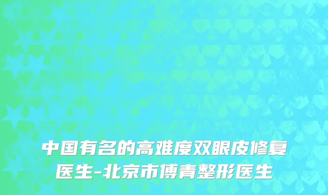 中国有名的高难度双眼皮修复医生-北京市傅青整形医生