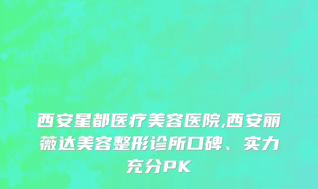 西安星都医疗美容医院,西安丽薇达美容整形诊所口碑、实力充分PK