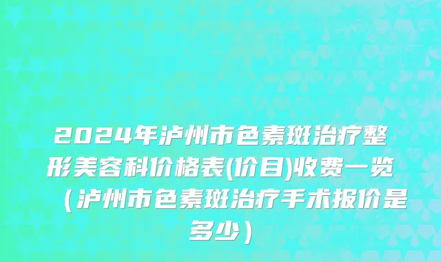 2024年泸州市色素斑治疗整形美容科价格表(价目)收费一览（泸州市色素斑治疗手术报价是多少）