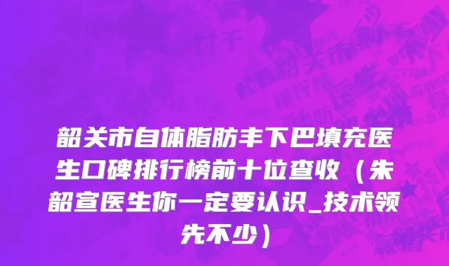 韶关市自体脂肪丰下巴填充医生口碑排行榜前十位查收（朱韶宣医生你一定要认识_技术领先不少）