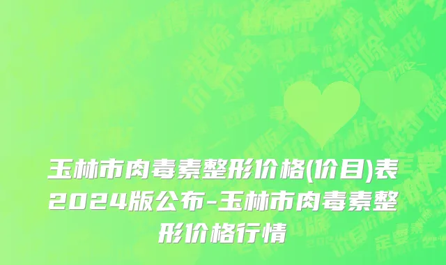 玉林市肉毒素整形价格(价目)表2024版公布-玉林市肉毒素整形价格行情