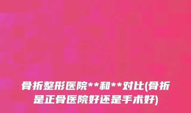 骨折整形医院**和**对比(骨折是正骨医院好还是手术好)