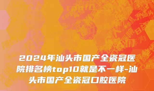 2024年汕头市国产全瓷冠医院排名榜top10就是不一样-汕头市国产全瓷冠口腔医院