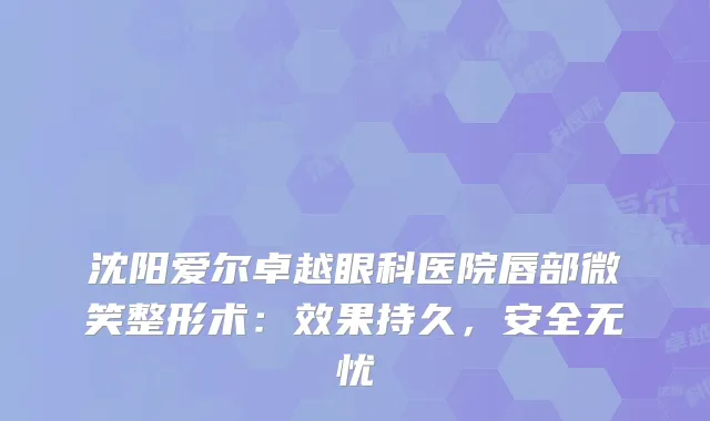 沈阳爱尔卓越眼科医院唇部微笑整形术：效果持久，安全无忧