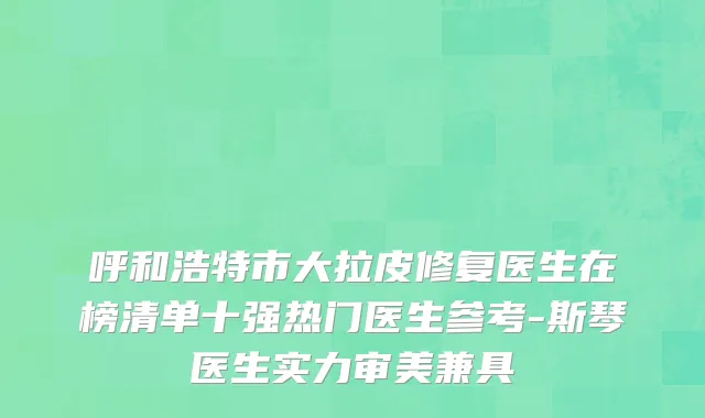 呼和浩特市大拉皮修复医生在榜清单十强热门医生参考-斯琴医生实力审美兼具