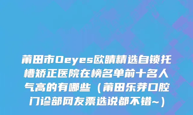 莆田市Oeyes欧睛精选自锁托槽矫正医院在榜名单前十名人气高的有哪些（莆田乐芽口腔门诊部网友票选说都不错~）