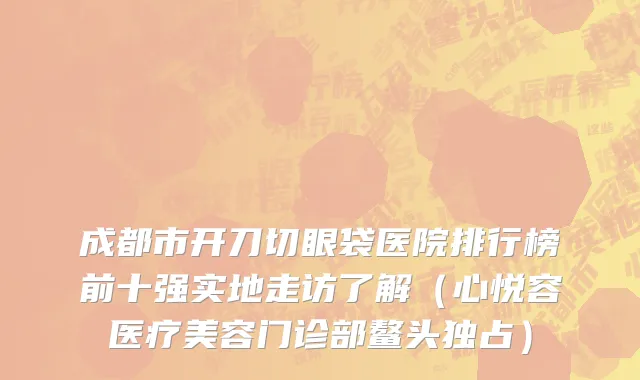 成都市开刀切眼袋医院排行榜前十强实地走访了解（心悦容医疗美容门诊部鳌头独占）