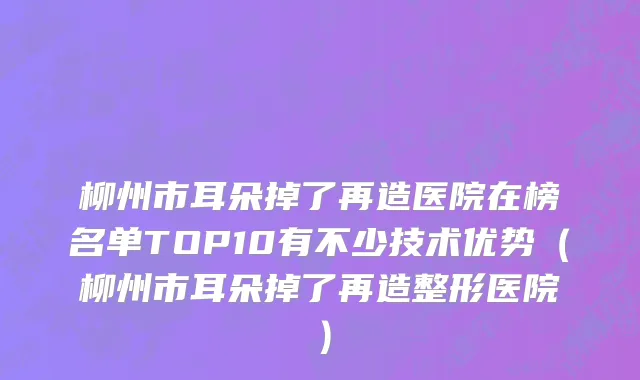 柳州市耳朵掉了再造医院在榜名单TOP10有不少技术优势（柳州市耳朵掉了再造整形医院）