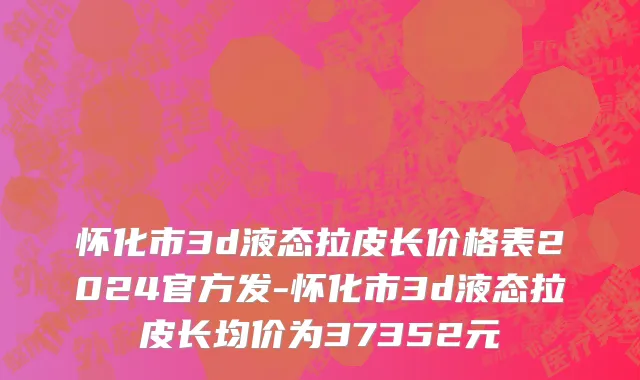 怀化市3d液态拉皮长价格表2024官方发-怀化市3d液态拉皮长均价为37352元