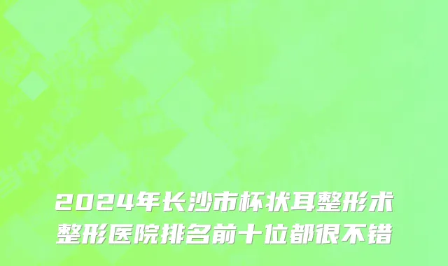 2024年长沙市杯状耳整形术整形医院排名前十位都很不错