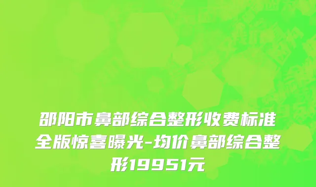 邵阳市鼻部综合整形收费标准全版惊喜曝光-均价鼻部综合整形19951元